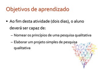Objetivos de aprendizado
• Ao fim desta atividade (dois dias), o aluno
  deverá ser capaz de:
  – Nomear os princípios de uma pesquisa qualitativa
  – Elaborar um projeto simples de pesquisa
    qualitativa
 