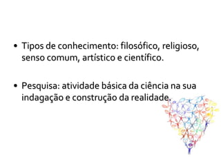 • Tipos de conhecimento: filosófico, religioso,
  senso comum, artístico e científico.

• Pesquisa: atividade básica da ciência na sua
  indagação e construção da realidade.
 