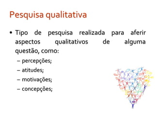 Pesquisa qualitativa
• Tipo de pesquisa realizada para aferir
  aspectos    qualitativos de    alguma
  questão, como:
  – percepções;
  – atitudes;
  – motivações;
  – concepções;
 