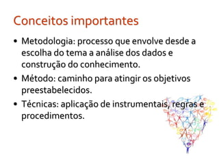 Conceitos importantes
• Metodologia: processo que envolve desde a
  escolha do tema a análise dos dados e
  construção do conhecimento.
• Método: caminho para atingir os objetivos
  preestabelecidos.
• Técnicas: aplicação de instrumentais, regras e
  procedimentos.
 