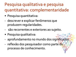 Pesquisa qualitativa e pesquisa
quantitativa: complementaridade
• Pesquisa quantitativa:
- descrever e explicar fenômenos que
  produzem regularidades.
- são recorrentes e exteriores ao sujeito.
• Pesquisa qualitativa:
- aprofundamento no mundo dos significados.
- reflexão dos pesquisador como parte do
  processo de conhecimento.
 