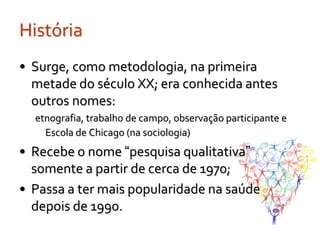 História
• Surge, como metodologia, na primeira
  metade do século XX; era conhecida antes
  outros nomes:
  etnografia, trabalho de campo, observação participante e
    Escola de Chicago (na sociologia)
• Recebe o nome “pesquisa qualitativa”
  somente a partir de cerca de 1970;
• Passa a ter mais popularidade na saúde
  depois de 1990.
 