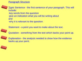 Paragraph Structure
Topic Sentence - the first sentence of your paragraph. This will
include:
·key words from the question
·give an indication what you will be writing about
and
·why it is relevant to the question.
Statement - a point you want to make about the text.
Quotation - something from the text which backs your point up.
Explanation - the analysis needed to show how the evidence
backs up your point.

 