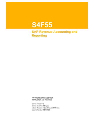 S4F55
SAP Revenue Accounting and
Reporting
.
.
PARTICIPANT HANDBOOK
INSTRUCTOR-LED TRAINING
.
Course Version: 12
Course Duration: 5 Day(s)
e-book Duration: 1 Day 6 Hours 25 Minutes
Material Number: 50150920
 