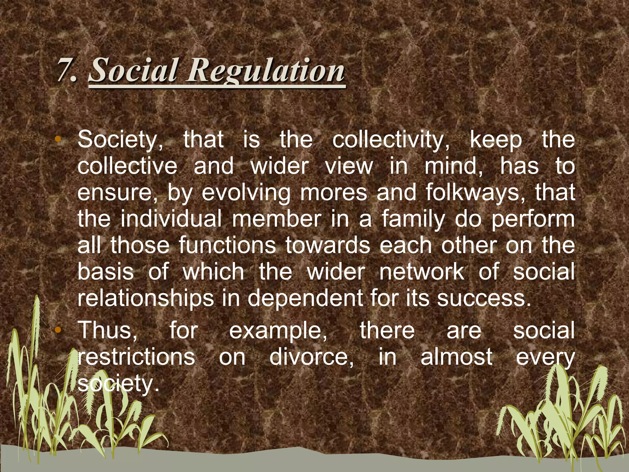 7. Social Regulation
• Society, that is the collectivity, keep the
collective and wider view in mind, has to
ensure, by evolving mores and folkways, that
the individual member in a family do perform
all those functions towards each other on the
basis of which the wider network of social
relationships in dependent for its success.
• Thus, for example, there are social
restrictions on divorce, in almost every
society.
 