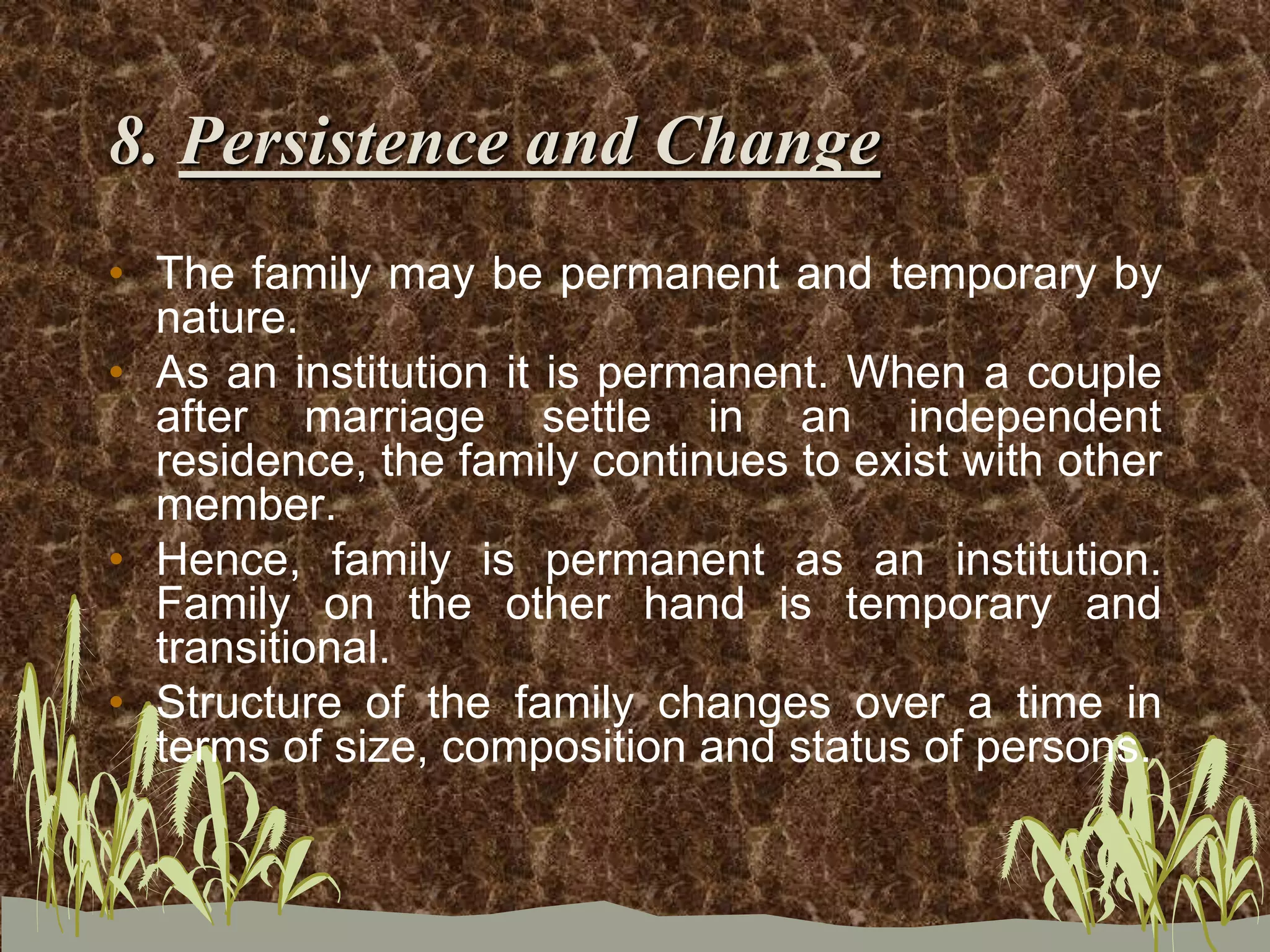 8. Persistence and Change
• The family may be permanent and temporary by
nature.
• As an institution it is permanent. When a couple
after marriage settle in an independent
residence, the family continues to exist with other
member.
• Hence, family is permanent as an institution.
Family on the other hand is temporary and
transitional.
• Structure of the family changes over a time in
terms of size, composition and status of persons.
 