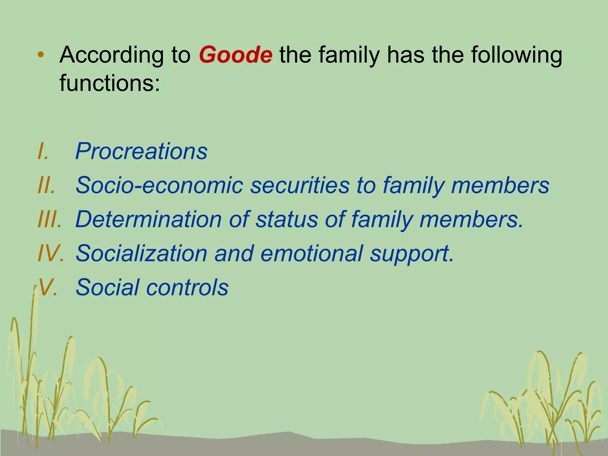 • According to Goode the family has the following
functions:
I. Procreations
II. Socio-economic securities to family members
III. Determination of status of family members.
IV. Socialization and emotional support.
V. Social controls
 