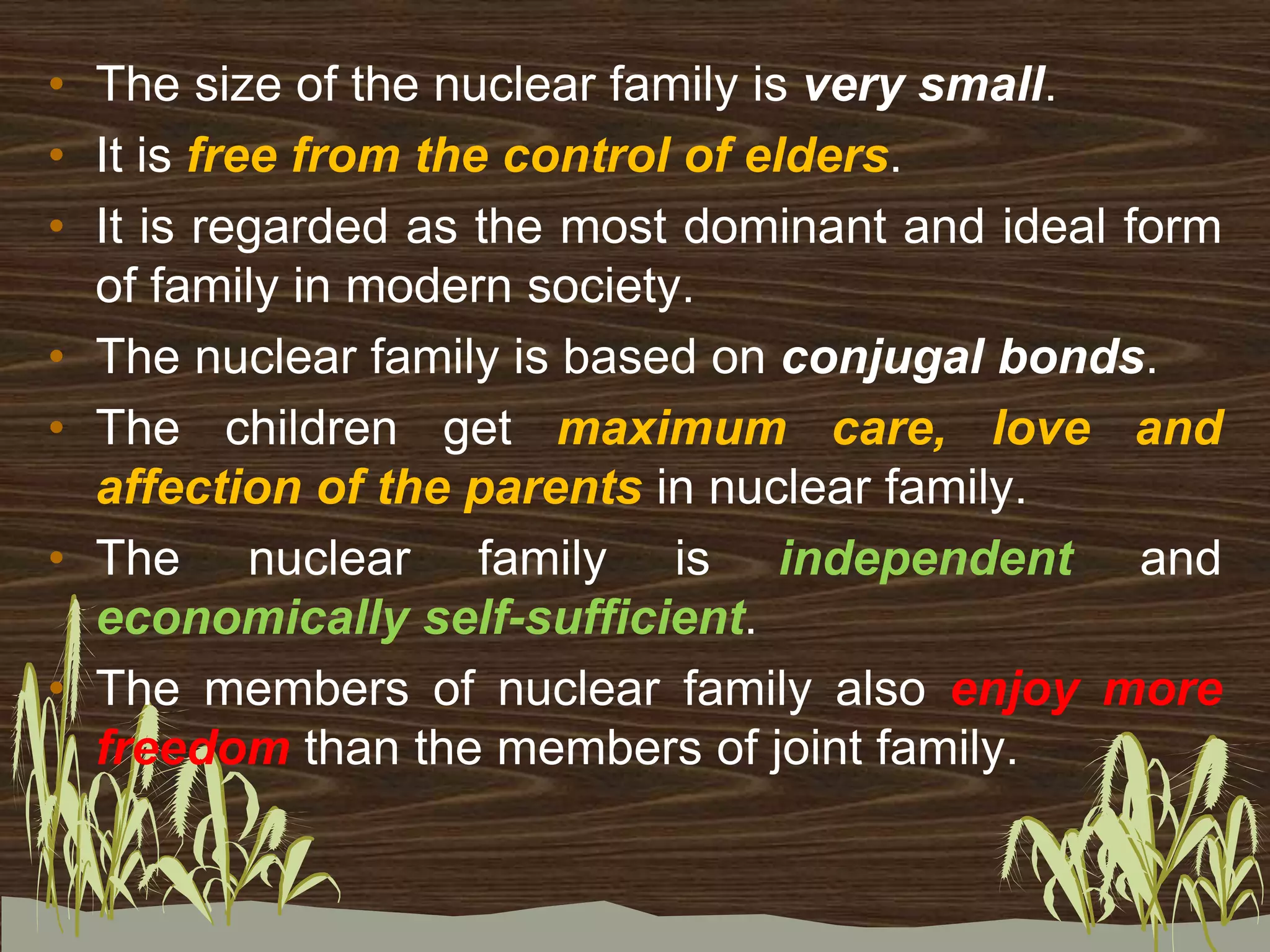 • The size of the nuclear family is very small.
• It is free from the control of elders.
• It is regarded as the most dominant and ideal form
of family in modern society.
• The nuclear family is based on conjugal bonds.
• The children get maximum care, love and
affection of the parents in nuclear family.
• The nuclear family is independent and
economically self-sufficient.
• The members of nuclear family also enjoy more
freedom than the members of joint family.
 