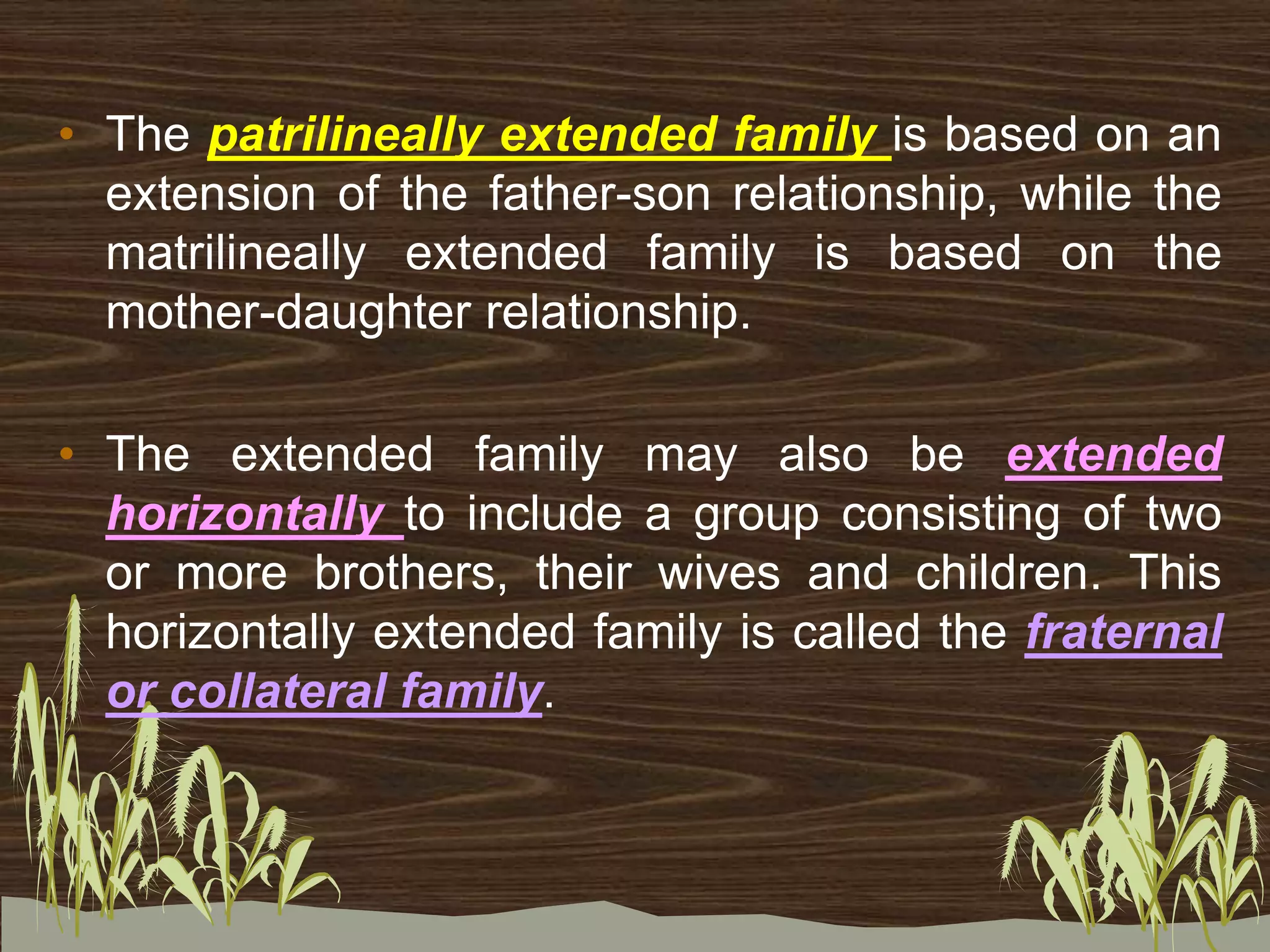 • The patrilineally extended family is based on an
extension of the father-son relationship, while the
matrilineally extended family is based on the
mother-daughter relationship.
• The extended family may also be extended
horizontally to include a group consisting of two
or more brothers, their wives and children. This
horizontally extended family is called the fraternal
or collateral family.
 
