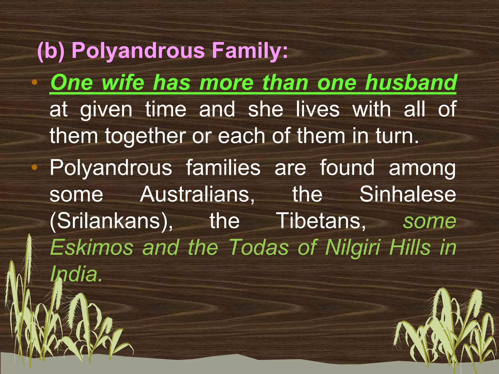 (b) Polyandrous Family:
• One wife has more than one husband
at given time and she lives with all of
them together or each of them in turn.
• Polyandrous families are found among
some Australians, the Sinhalese
(Srilankans), the Tibetans, some
Eskimos and the Todas of Nilgiri Hills in
India.
 