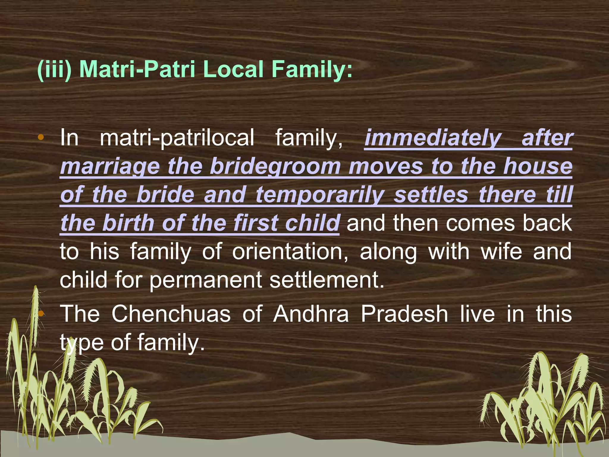 (iii) Matri-Patri Local Family:
• In matri-patrilocal family, immediately after
marriage the bridegroom moves to the house
of the bride and temporarily settles there till
the birth of the first child and then comes back
to his family of orientation, along with wife and
child for permanent settlement.
• The Chenchuas of Andhra Pradesh live in this
type of family.
 