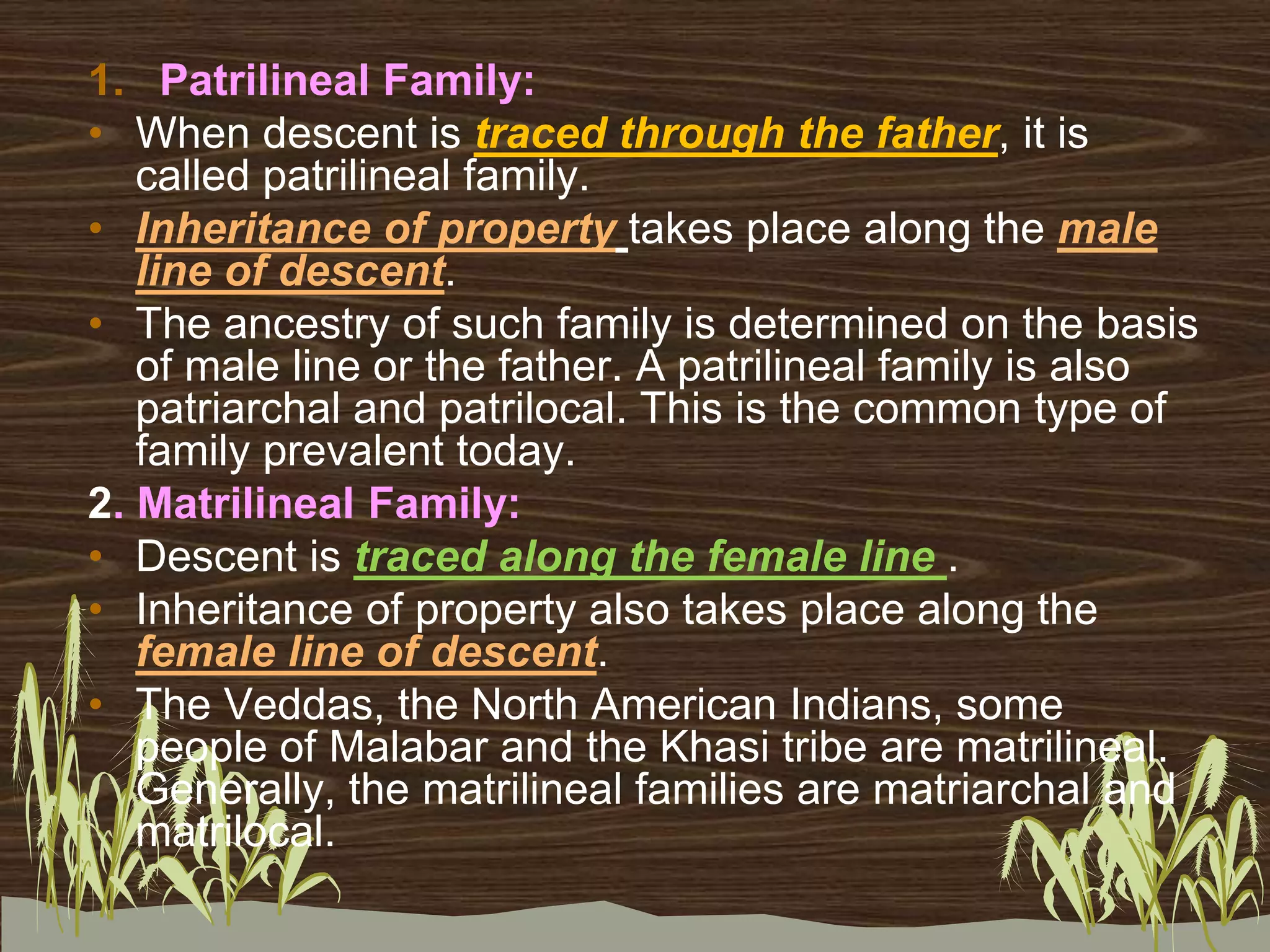 1. Patrilineal Family:
• When descent is traced through the father, it is
called patrilineal family.
• Inheritance of property takes place along the male
line of descent.
• The ancestry of such family is determined on the basis
of male line or the father. A patrilineal family is also
patriarchal and patrilocal. This is the common type of
family prevalent today.
2. Matrilineal Family:
• Descent is traced along the female line .
• Inheritance of property also takes place along the
female line of descent.
• The Veddas, the North American Indians, some
people of Malabar and the Khasi tribe are matrilineal.
Generally, the matrilineal families are matriarchal and
matrilocal.
 