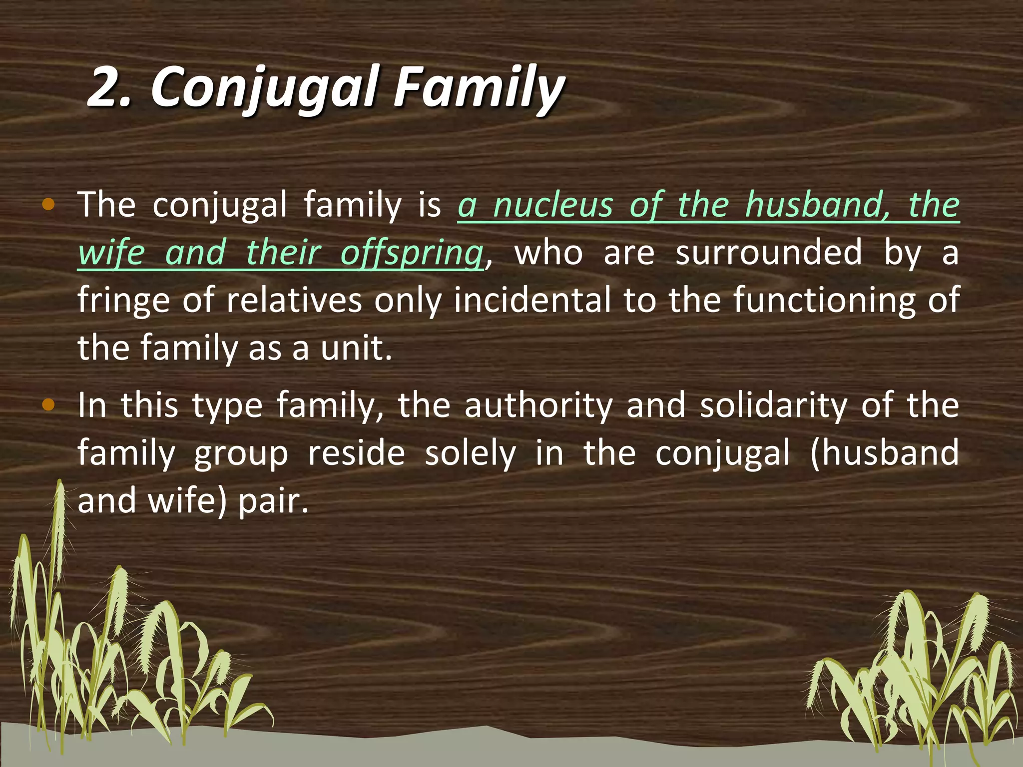 • The conjugal family is a nucleus of the husband, the
wife and their offspring, who are surrounded by a
fringe of relatives only incidental to the functioning of
the family as a unit.
• In this type family, the authority and solidarity of the
family group reside solely in the conjugal (husband
and wife) pair.
2. Conjugal Family
 