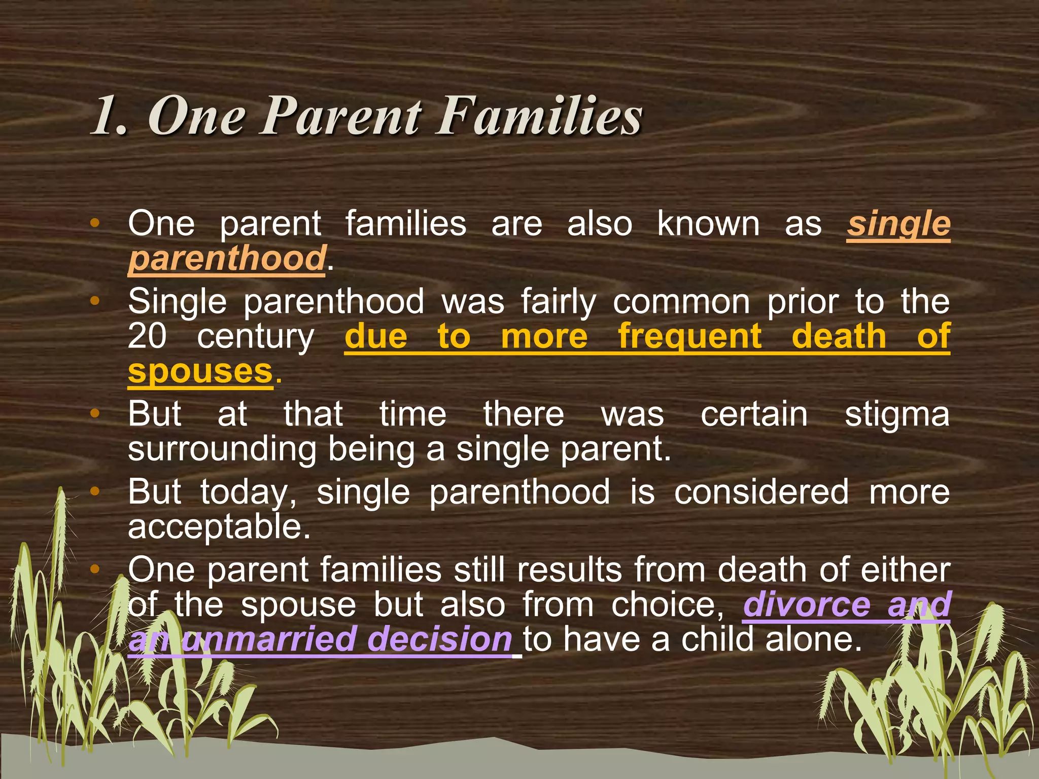 1. One Parent Families
• One parent families are also known as single
parenthood.
• Single parenthood was fairly common prior to the
20 century due to more frequent death of
spouses.
• But at that time there was certain stigma
surrounding being a single parent.
• But today, single parenthood is considered more
acceptable.
• One parent families still results from death of either
of the spouse but also from choice, divorce and
an unmarried decision to have a child alone.
 
