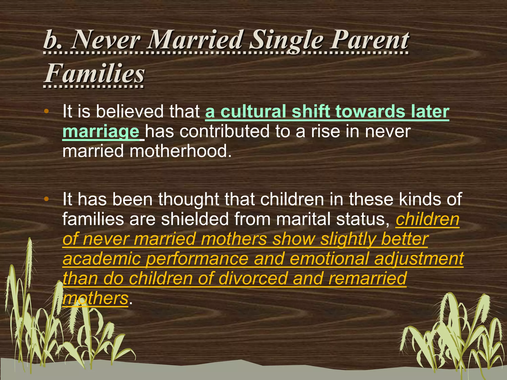 b. Never Married Single Parent
Families
• It is believed that a cultural shift towards later
marriage has contributed to a rise in never
married motherhood.
• It has been thought that children in these kinds of
families are shielded from marital status, children
of never married mothers show slightly better
academic performance and emotional adjustment
than do children of divorced and remarried
mothers.
 