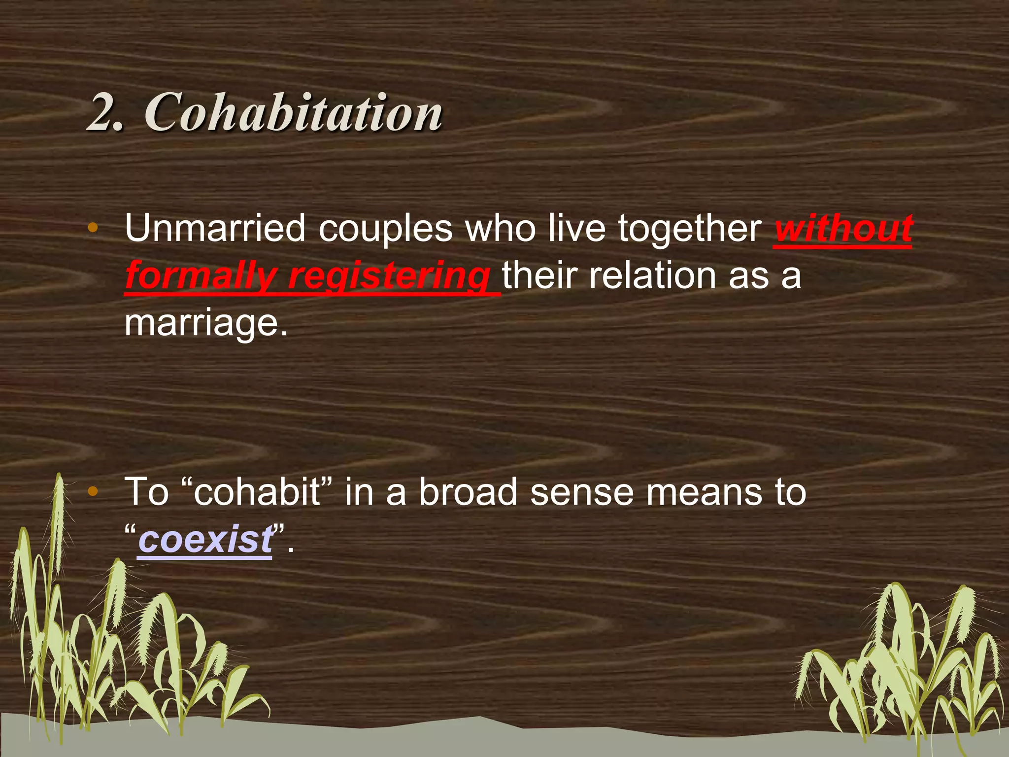 2. Cohabitation
• Unmarried couples who live together without
formally registering their relation as a
marriage.
• To “cohabit” in a broad sense means to
“coexist”.
 