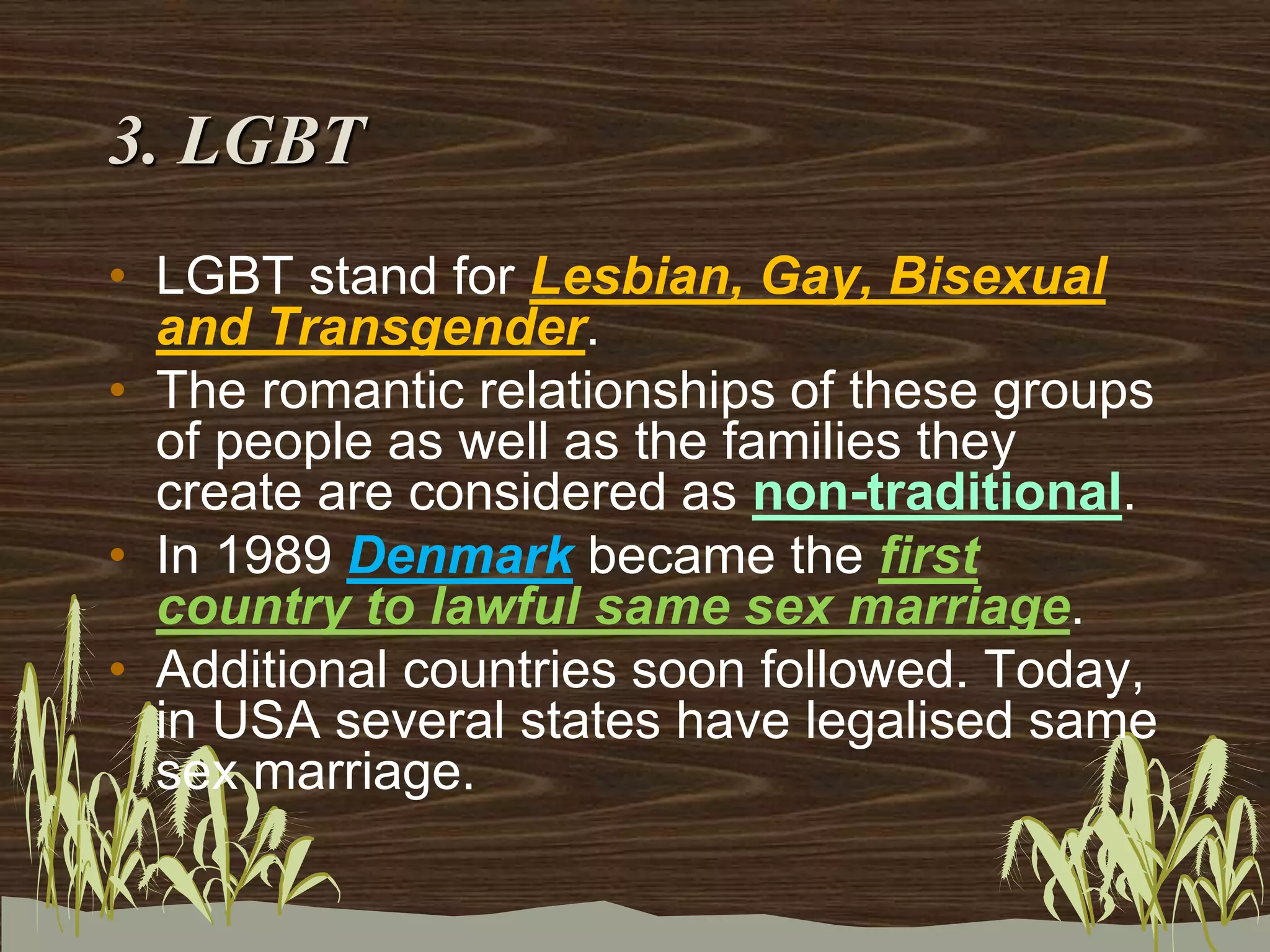 3. LGBT
• LGBT stand for Lesbian, Gay, Bisexual
and Transgender.
• The romantic relationships of these groups
of people as well as the families they
create are considered as non-traditional.
• In 1989 Denmark became the first
country to lawful same sex marriage.
• Additional countries soon followed. Today,
in USA several states have legalised same
sex marriage.
 