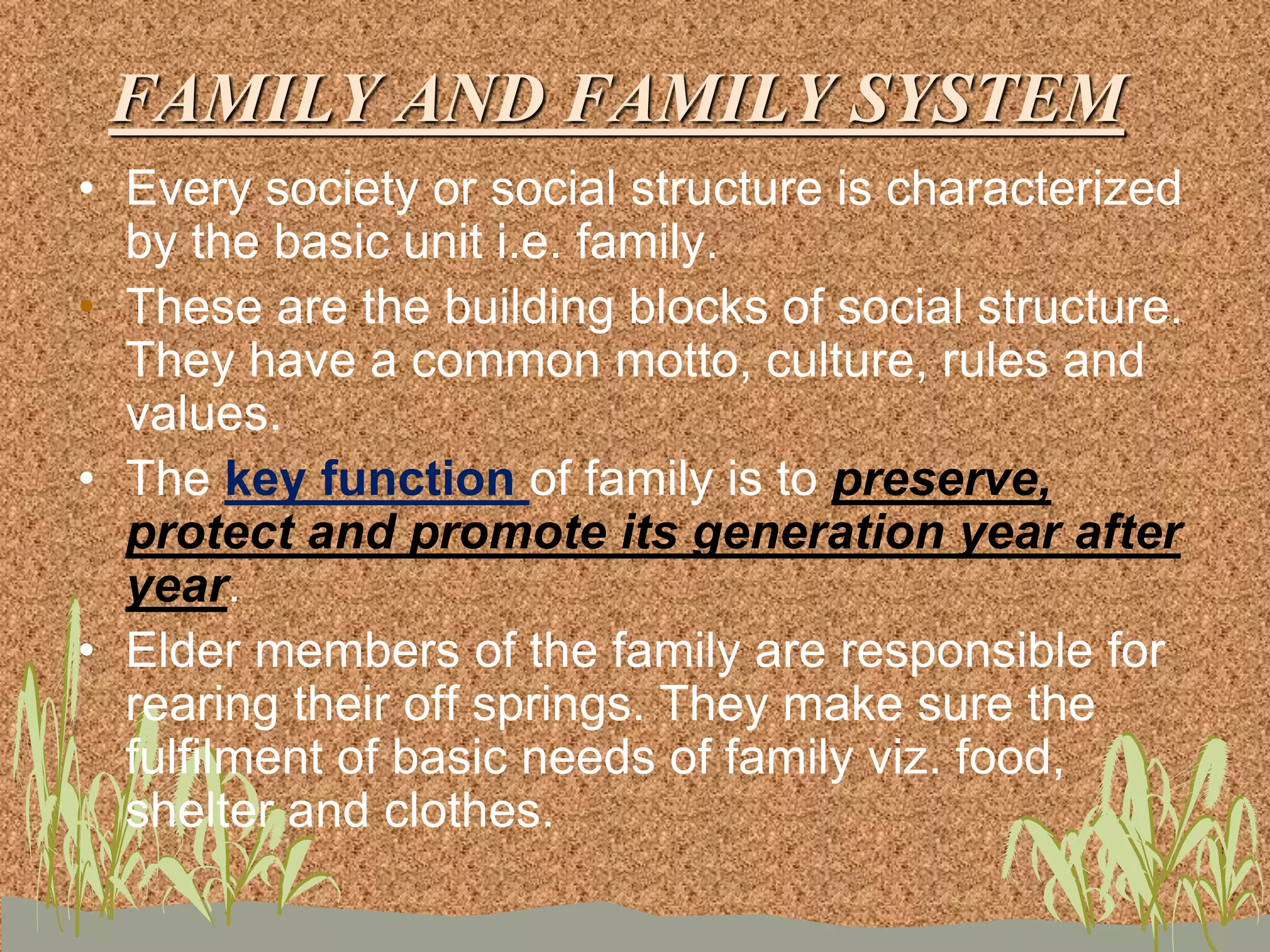 FAMILY AND FAMILY SYSTEM
• Every society or social structure is characterized
by the basic unit i.e. family.
• These are the building blocks of social structure.
They have a common motto, culture, rules and
values.
• The key function of family is to preserve,
protect and promote its generation year after
year.
• Elder members of the family are responsible for
rearing their off springs. They make sure the
fulfilment of basic needs of family viz. food,
shelter and clothes.
 
