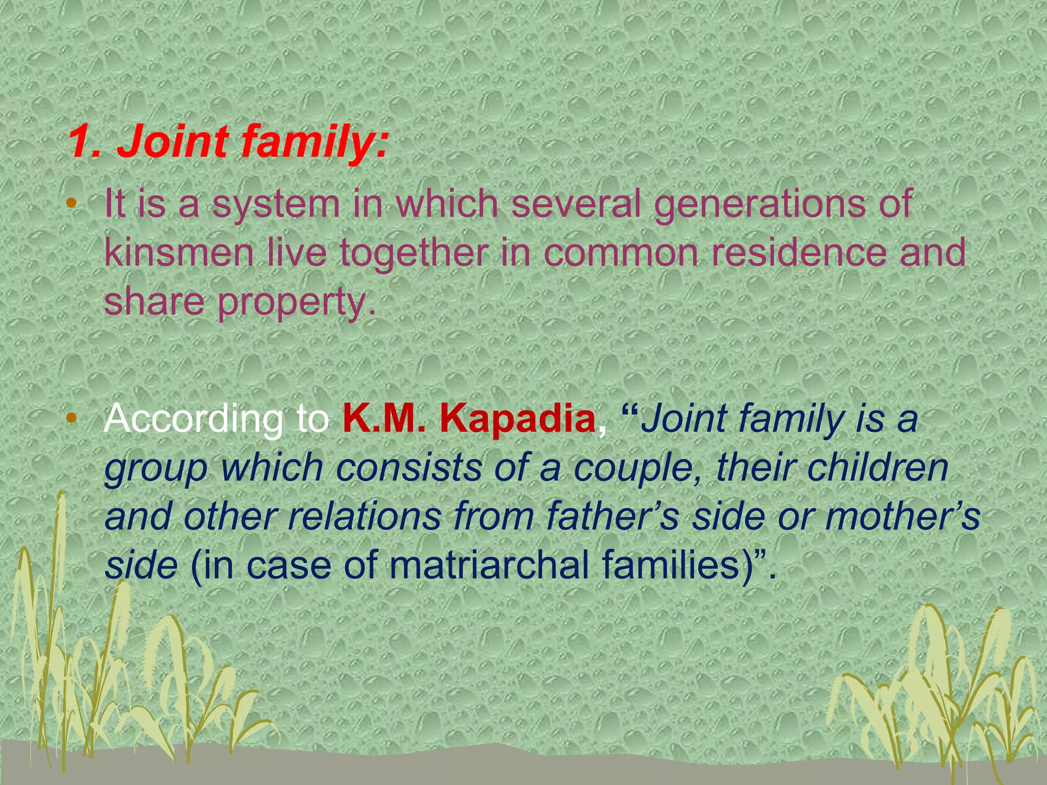 1. Joint family:
• It is a system in which several generations of
kinsmen live together in common residence and
share property.
• According to K.M. Kapadia, “Joint family is a
group which consists of a couple, their children
and other relations from father’s side or mother’s
side (in case of matriarchal families)”.
 