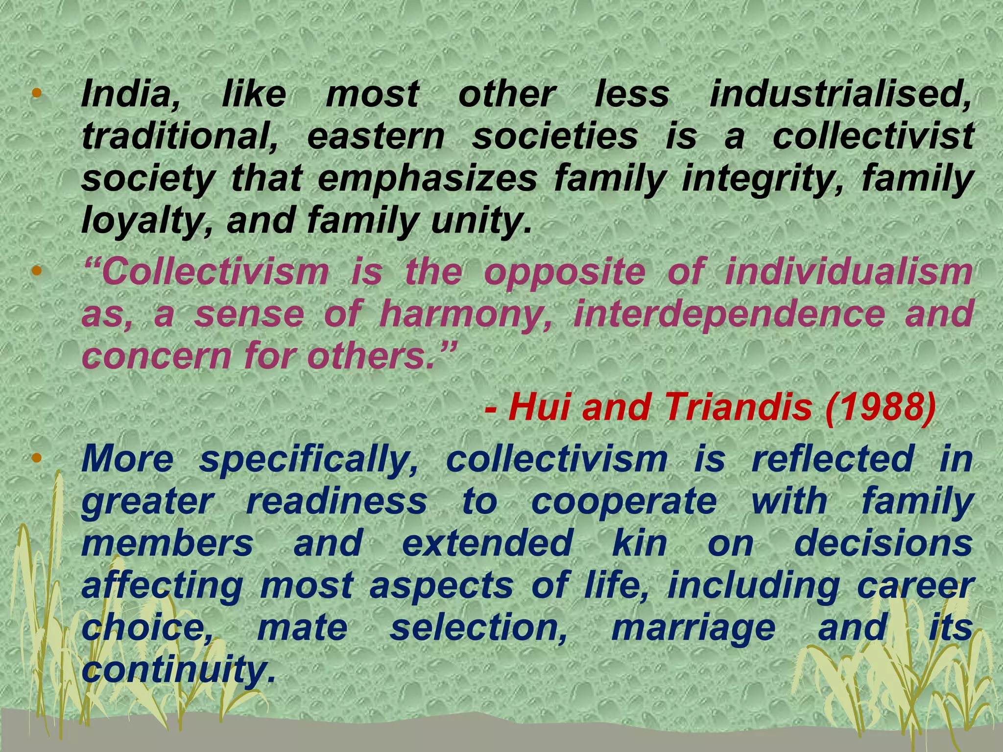• India, like most other less industrialised,
traditional, eastern societies is a collectivist
society that emphasizes family integrity, family
loyalty, and family unity.
• “Collectivism is the opposite of individualism
as, a sense of harmony, interdependence and
concern for others.”
- Hui and Triandis (1988)
• More specifically, collectivism is reflected in
greater readiness to cooperate with family
members and extended kin on decisions
affecting most aspects of life, including career
choice, mate selection, marriage and its
continuity.
 