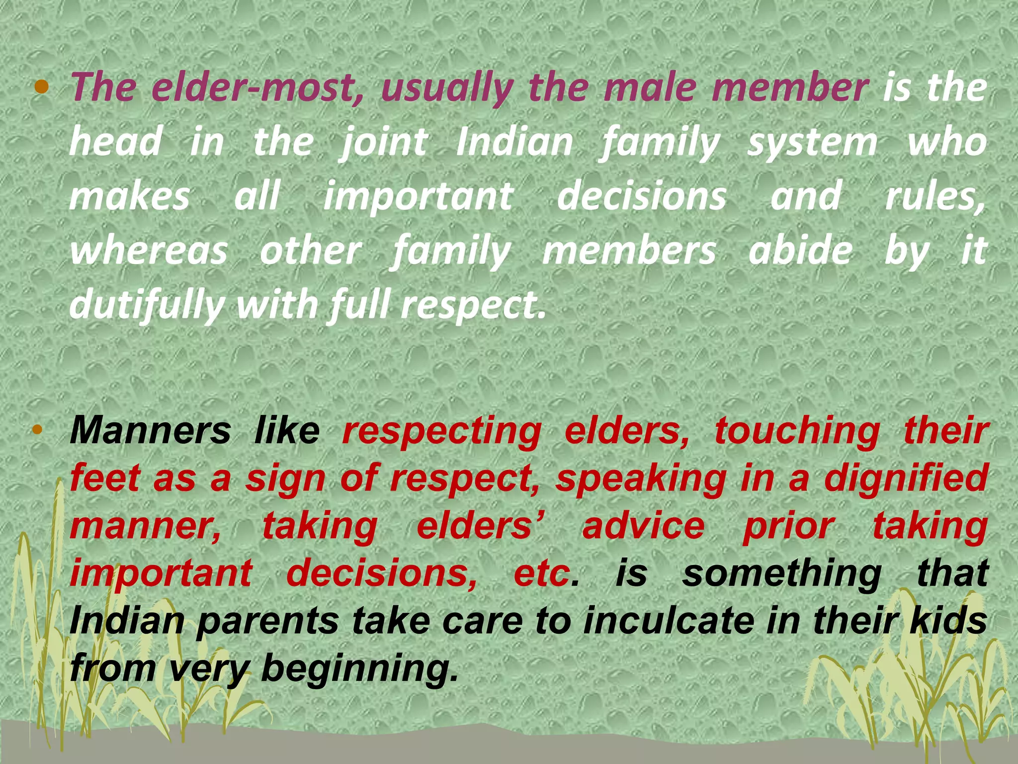 • The elder-most, usually the male member is the
head in the joint Indian family system who
makes all important decisions and rules,
whereas other family members abide by it
dutifully with full respect.
• Manners like respecting elders, touching their
feet as a sign of respect, speaking in a dignified
manner, taking elders’ advice prior taking
important decisions, etc. is something that
Indian parents take care to inculcate in their kids
from very beginning.
 