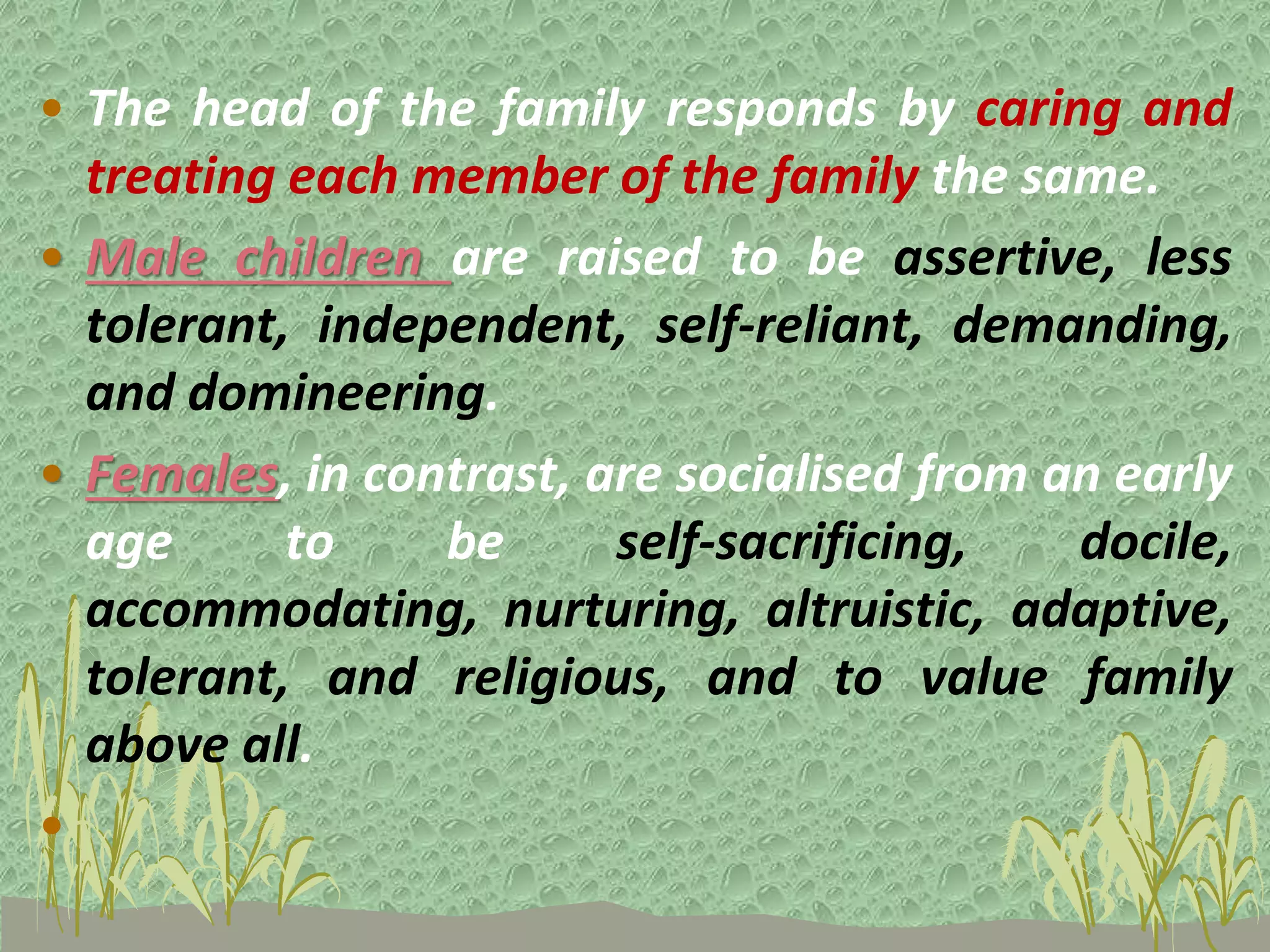 • The head of the family responds by caring and
treating each member of the family the same.
• Male children are raised to be assertive, less
tolerant, independent, self-reliant, demanding,
and domineering.
• Females, in contrast, are socialised from an early
age to be self-sacrificing, docile,
accommodating, nurturing, altruistic, adaptive,
tolerant, and religious, and to value family
above all.
•
 