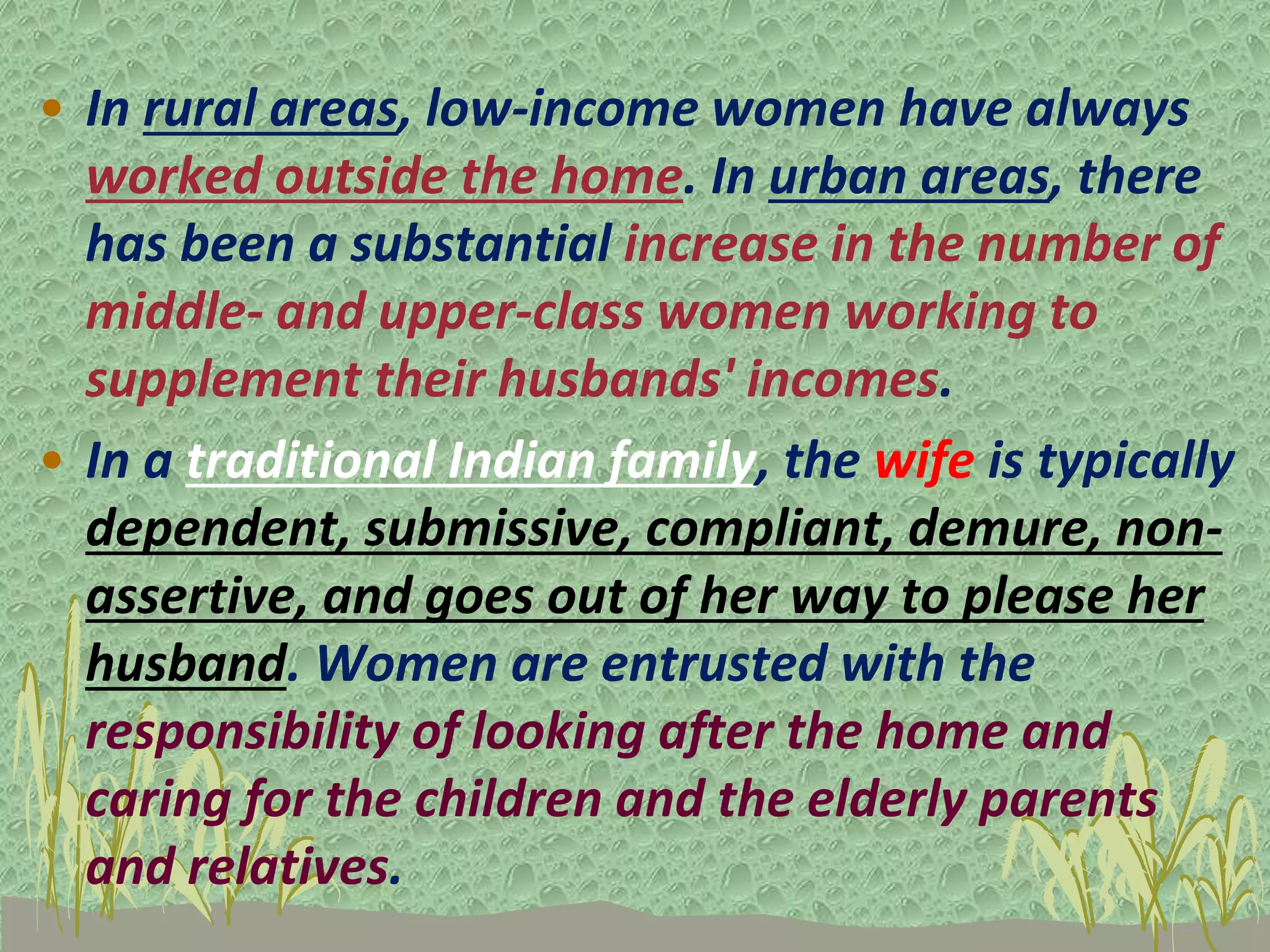 • In rural areas, low-income women have always
worked outside the home. In urban areas, there
has been a substantial increase in the number of
middle- and upper-class women working to
supplement their husbands' incomes.
• In a traditional Indian family, the wife is typically
dependent, submissive, compliant, demure, non-
assertive, and goes out of her way to please her
husband. Women are entrusted with the
responsibility of looking after the home and
caring for the children and the elderly parents
and relatives.
 