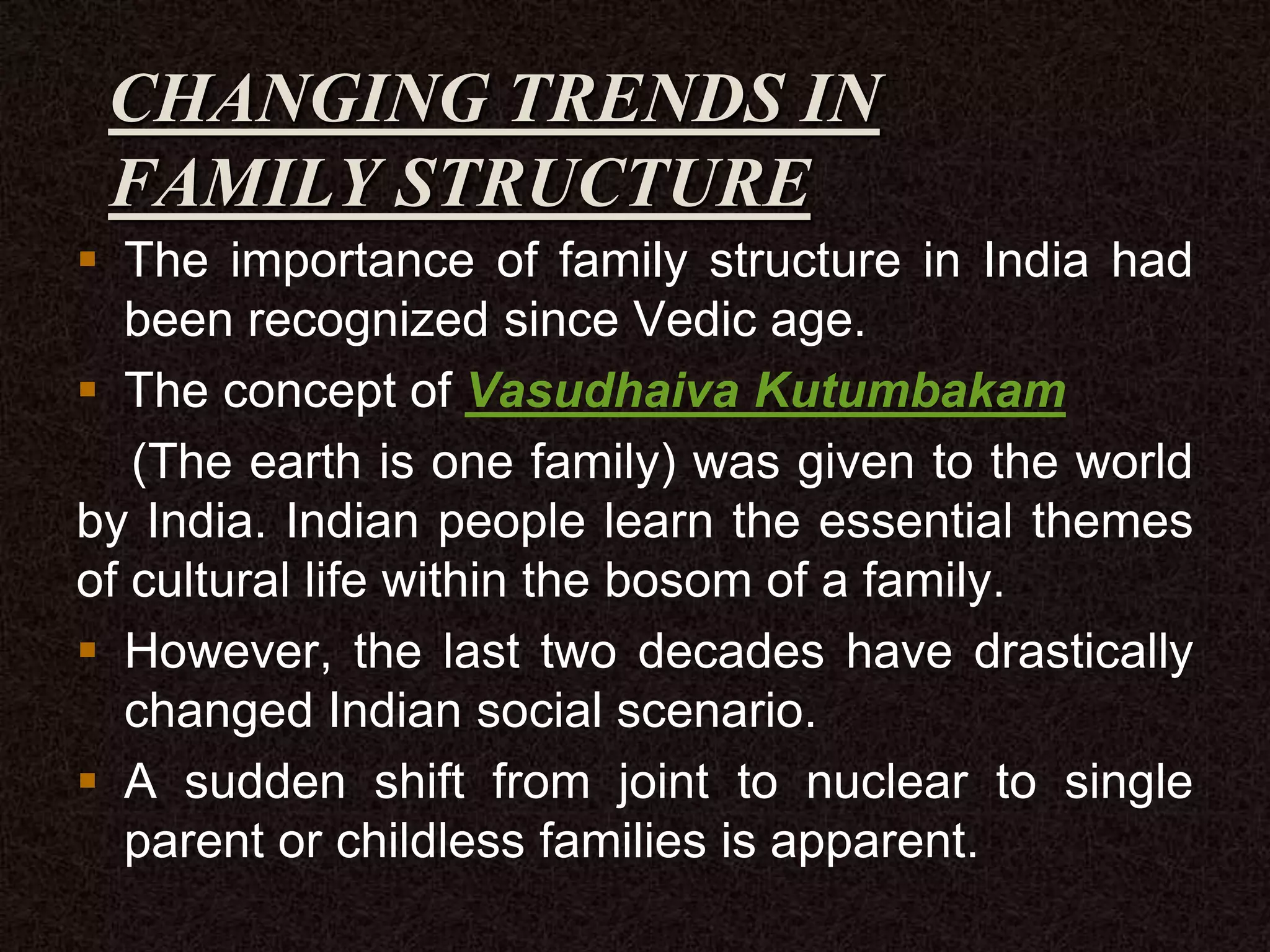 CHANGING TRENDS IN
FAMILY STRUCTURE
 The importance of family structure in India had
been recognized since Vedic age.
 The concept of Vasudhaiva Kutumbakam
(The earth is one family) was given to the world
by India. Indian people learn the essential themes
of cultural life within the bosom of a family.
 However, the last two decades have drastically
changed Indian social scenario.
 A sudden shift from joint to nuclear to single
parent or childless families is apparent.
 