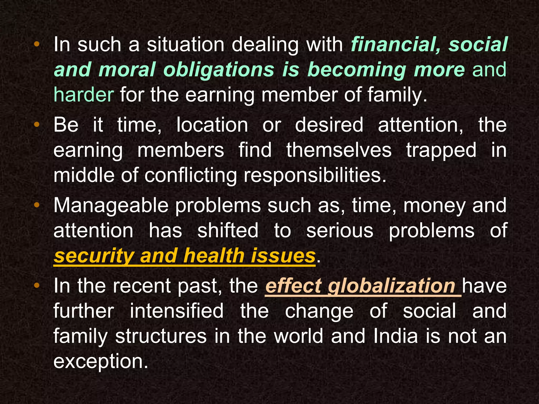 • In such a situation dealing with financial, social
and moral obligations is becoming more and
harder for the earning member of family.
• Be it time, location or desired attention, the
earning members find themselves trapped in
middle of conflicting responsibilities.
• Manageable problems such as, time, money and
attention has shifted to serious problems of
security and health issues.
• In the recent past, the effect globalization have
further intensified the change of social and
family structures in the world and India is not an
exception.
 
