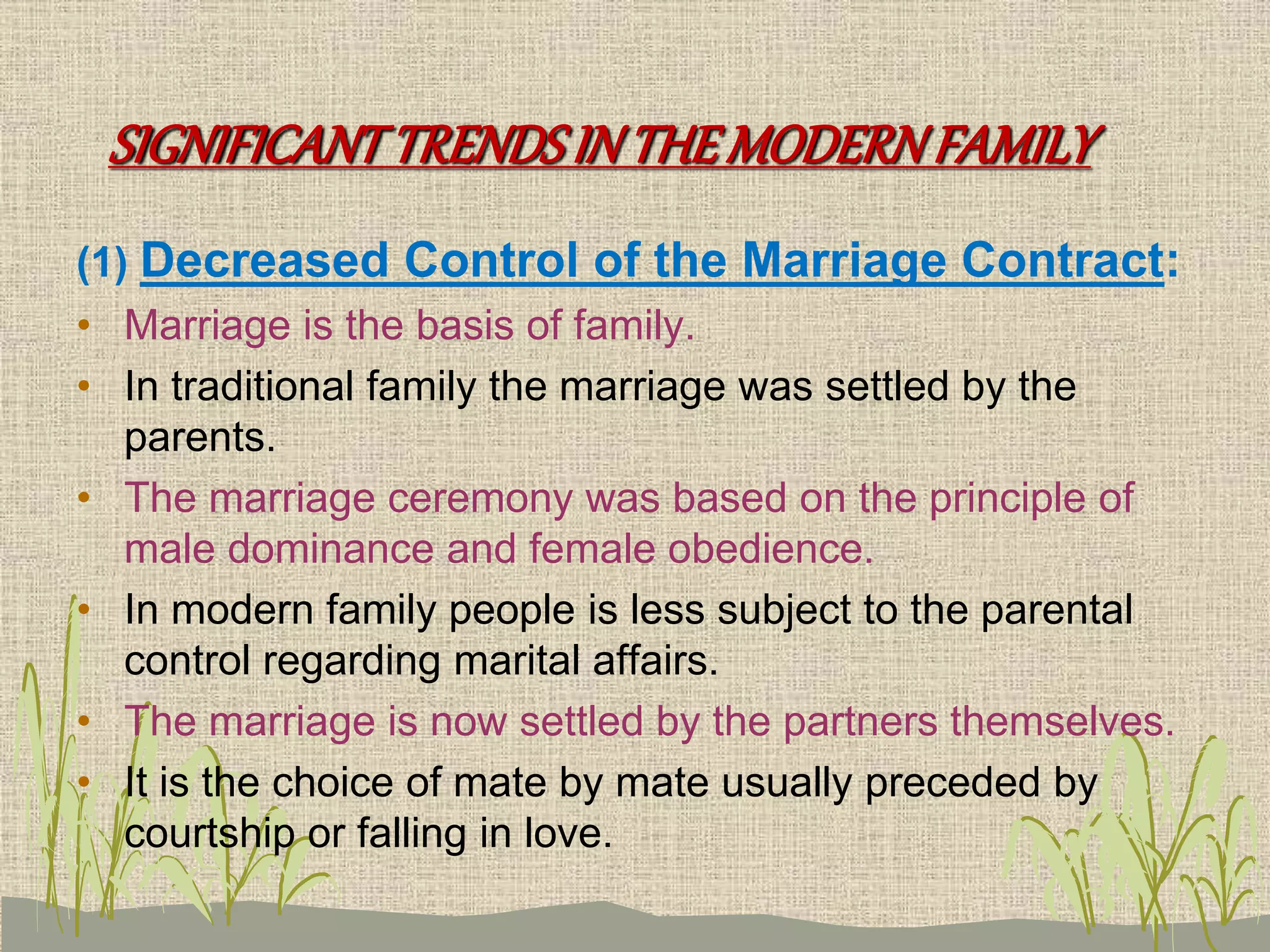 SIGNIFICANTTRENDSINTHEMODERNFAMILY
(1) Decreased Control of the Marriage Contract:
• Marriage is the basis of family.
• In traditional family the marriage was settled by the
parents.
• The marriage ceremony was based on the principle of
male dominance and female obedience.
• In modern family people is less subject to the parental
control regarding marital affairs.
• The marriage is now settled by the partners themselves.
• It is the choice of mate by mate usually preceded by
courtship or falling in love.
 