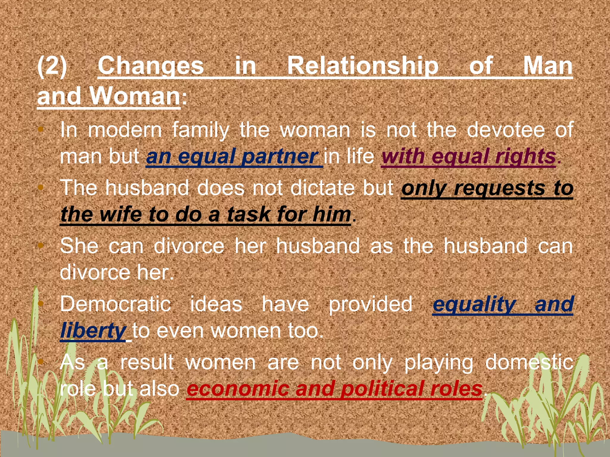 (2) Changes in Relationship of Man
and Woman:
• In modern family the woman is not the devotee of
man but an equal partner in life with equal rights.
• The husband does not dictate but only requests to
the wife to do a task for him.
• She can divorce her husband as the husband can
divorce her.
• Democratic ideas have provided equality and
liberty to even women too.
• As a result women are not only playing domestic
role but also economic and political roles.
 
