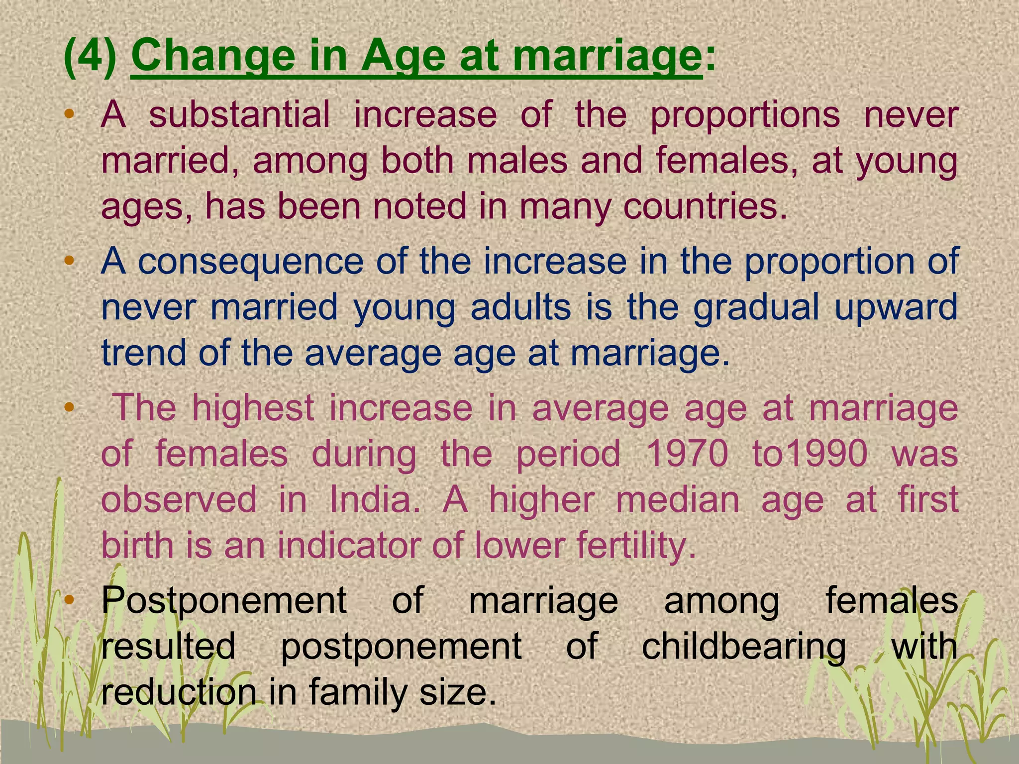 (4) Change in Age at marriage:
• A substantial increase of the proportions never
married, among both males and females, at young
ages, has been noted in many countries.
• A consequence of the increase in the proportion of
never married young adults is the gradual upward
trend of the average age at marriage.
• The highest increase in average age at marriage
of females during the period 1970 to1990 was
observed in India. A higher median age at first
birth is an indicator of lower fertility.
• Postponement of marriage among females
resulted postponement of childbearing with
reduction in family size.
 
