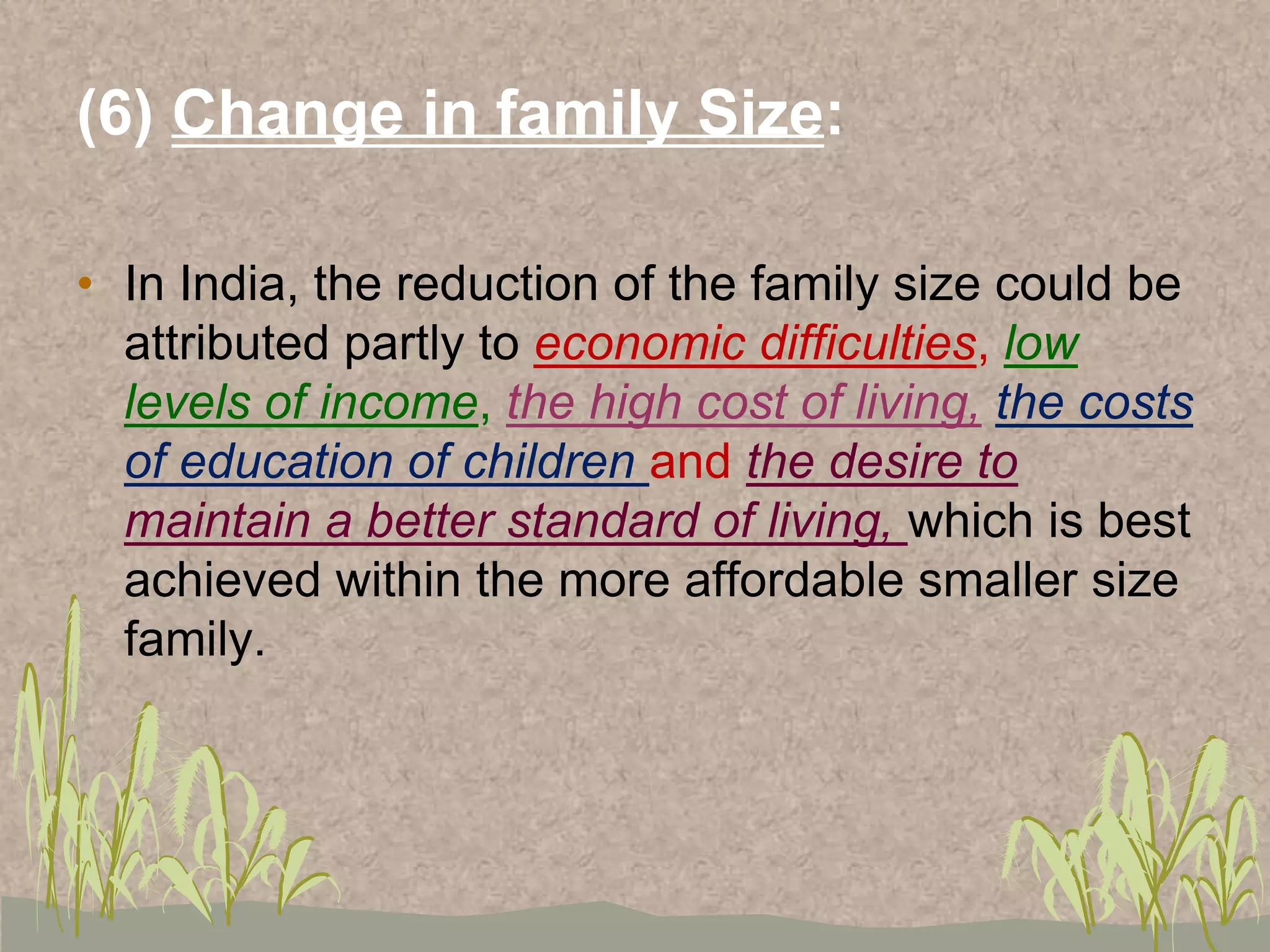 (6) Change in family Size:
• In India, the reduction of the family size could be
attributed partly to economic difficulties, low
levels of income, the high cost of living, the costs
of education of children and the desire to
maintain a better standard of living, which is best
achieved within the more affordable smaller size
family.
 