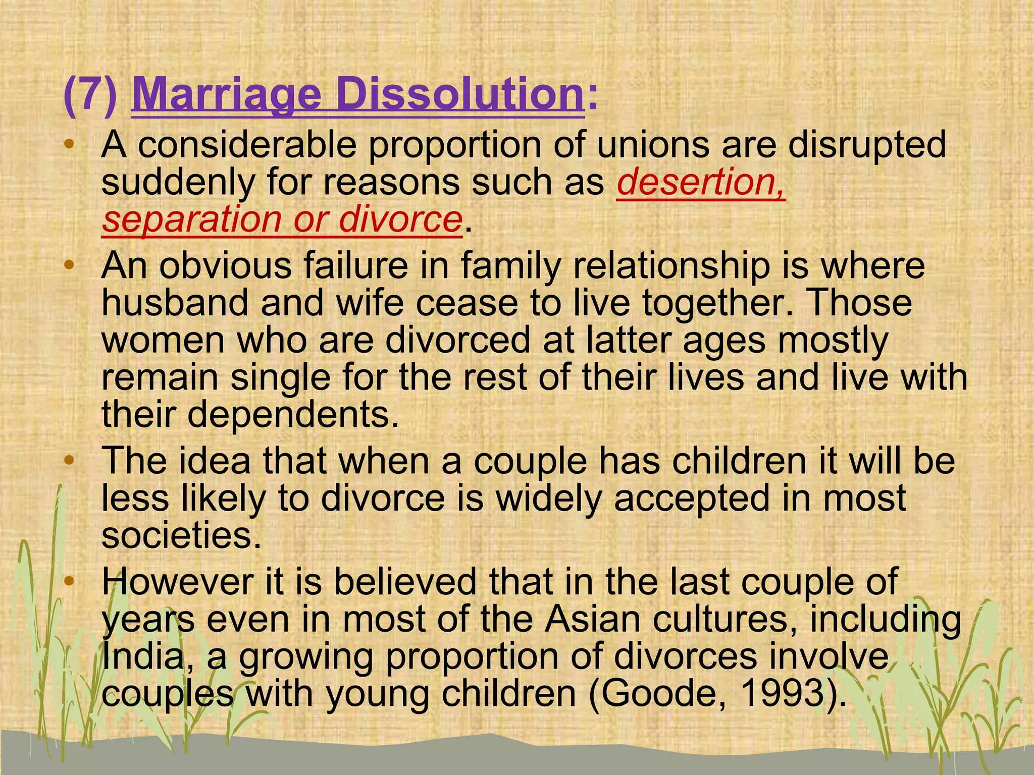 (7) Marriage Dissolution:
• A considerable proportion of unions are disrupted
suddenly for reasons such as desertion,
separation or divorce.
• An obvious failure in family relationship is where
husband and wife cease to live together. Those
women who are divorced at latter ages mostly
remain single for the rest of their lives and live with
their dependents.
• The idea that when a couple has children it will be
less likely to divorce is widely accepted in most
societies.
• However it is believed that in the last couple of
years even in most of the Asian cultures, including
India, a growing proportion of divorces involve
couples with young children (Goode, 1993).
 