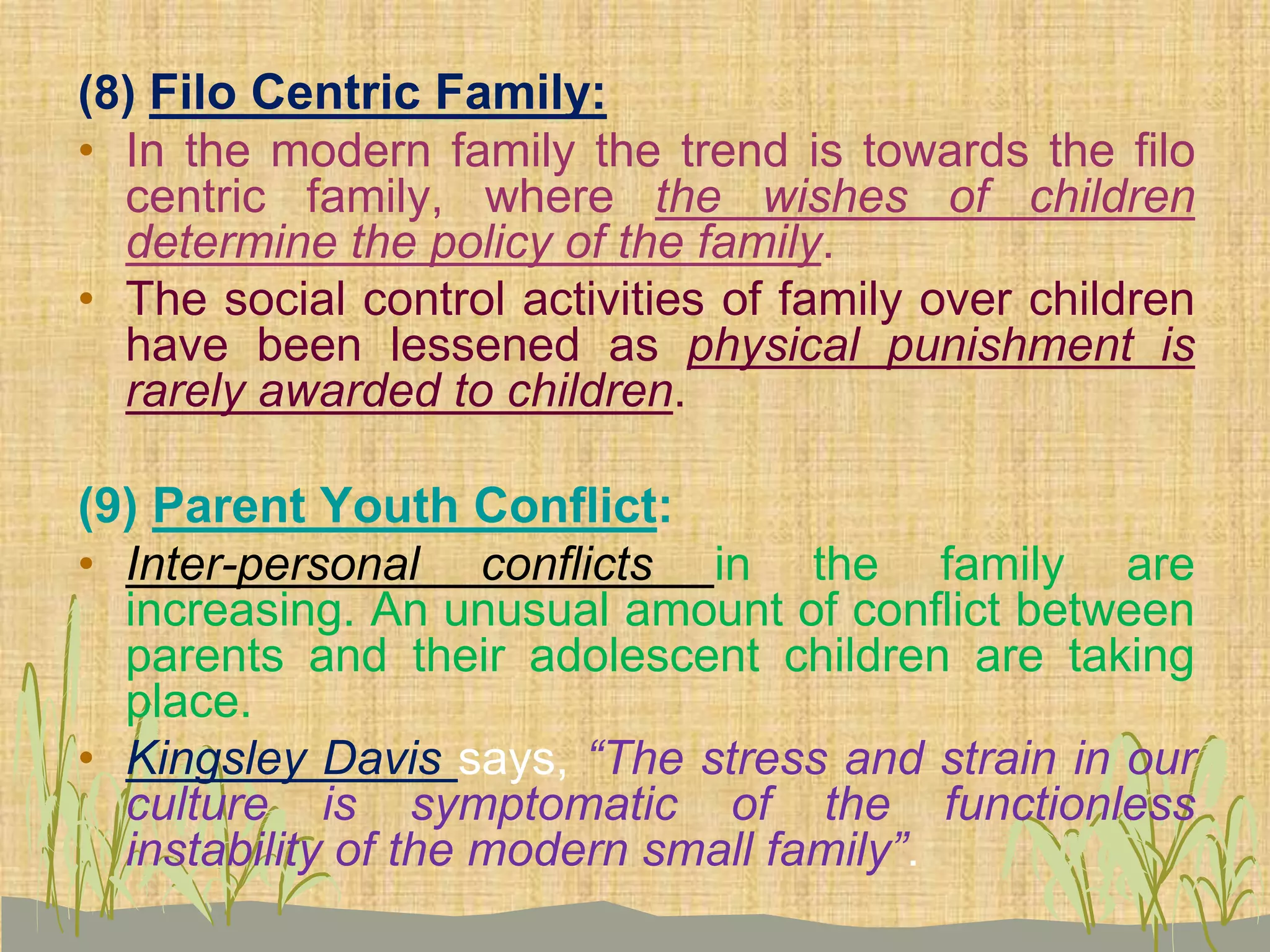 (8) Filo Centric Family:
• In the modern family the trend is towards the filo
centric family, where the wishes of children
determine the policy of the family.
• The social control activities of family over children
have been lessened as physical punishment is
rarely awarded to children.
(9) Parent Youth Conflict:
• Inter-personal conflicts in the family are
increasing. An unusual amount of conflict between
parents and their adolescent children are taking
place.
• Kingsley Davis says, “The stress and strain in our
culture is symptomatic of the functionless
instability of the modern small family”.
 