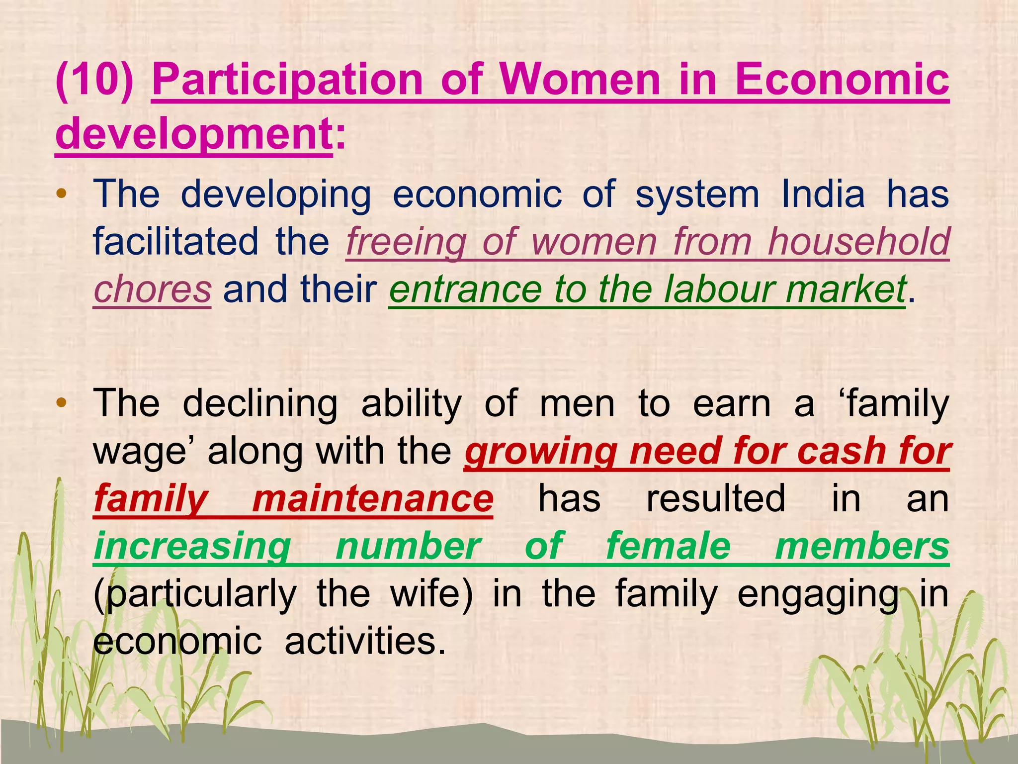 (10) Participation of Women in Economic
development:
• The developing economic of system India has
facilitated the freeing of women from household
chores and their entrance to the labour market.
• The declining ability of men to earn a ‘family
wage’ along with the growing need for cash for
family maintenance has resulted in an
increasing number of female members
(particularly the wife) in the family engaging in
economic activities.
 
