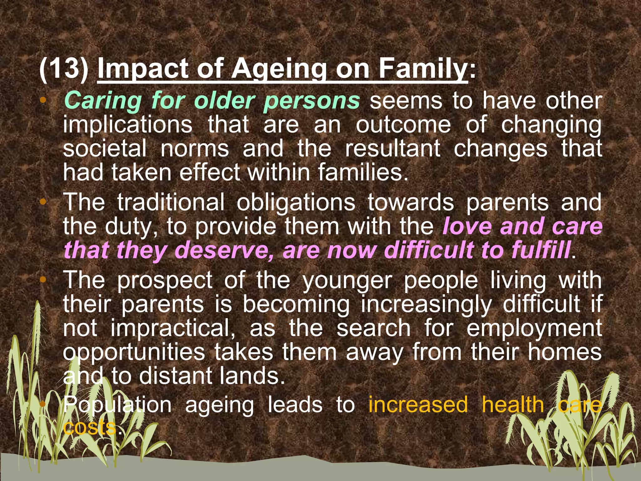 (13) Impact of Ageing on Family:
• Caring for older persons seems to have other
implications that are an outcome of changing
societal norms and the resultant changes that
had taken effect within families.
• The traditional obligations towards parents and
the duty, to provide them with the love and care
that they deserve, are now difficult to fulfill.
• The prospect of the younger people living with
their parents is becoming increasingly difficult if
not impractical, as the search for employment
opportunities takes them away from their homes
and to distant lands.
• Population ageing leads to increased health care
costs.
 