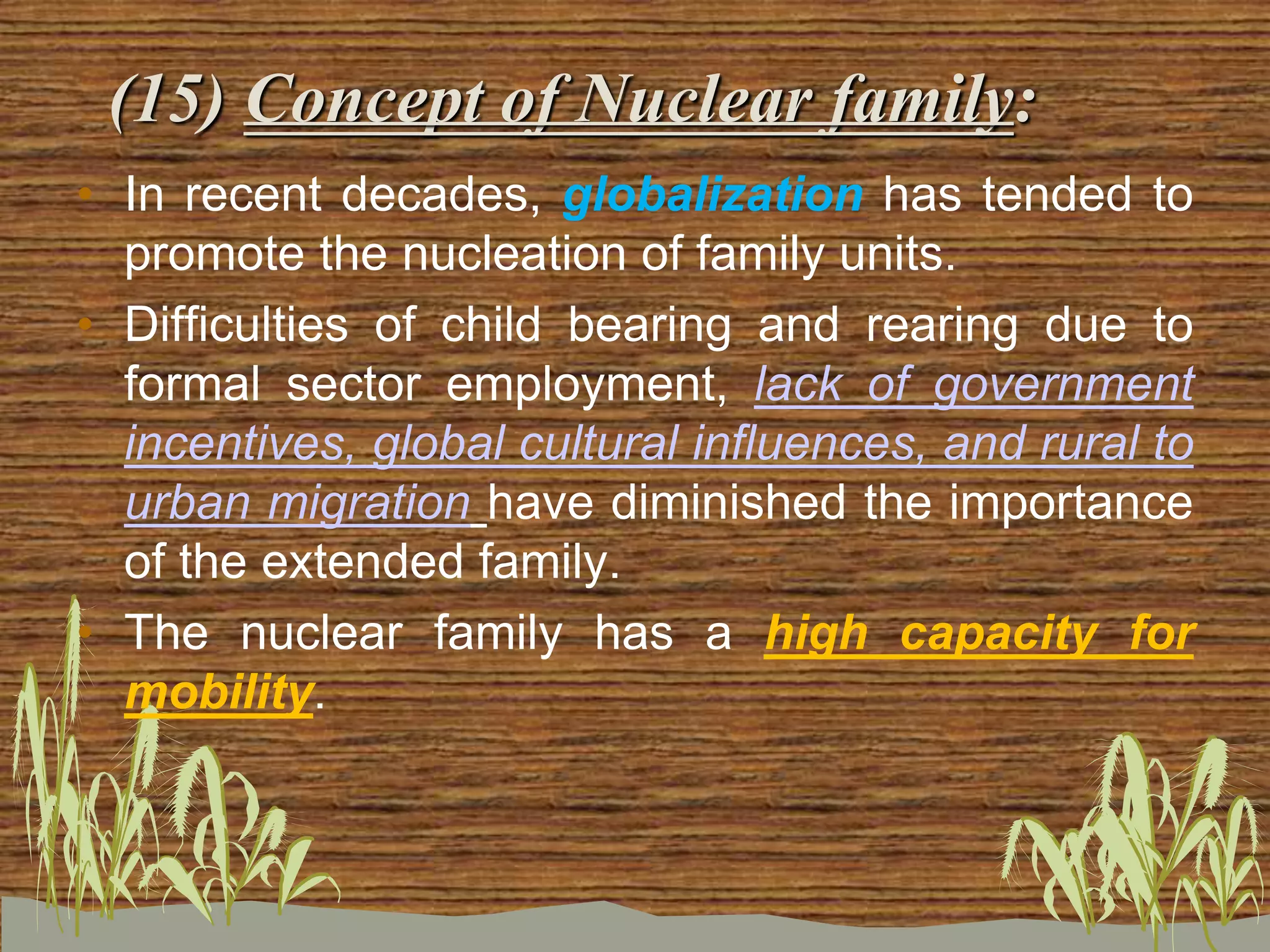 (15) Concept of Nuclear family:
• In recent decades, globalization has tended to
promote the nucleation of family units.
• Difficulties of child bearing and rearing due to
formal sector employment, lack of government
incentives, global cultural influences, and rural to
urban migration have diminished the importance
of the extended family.
• The nuclear family has a high capacity for
mobility.
 