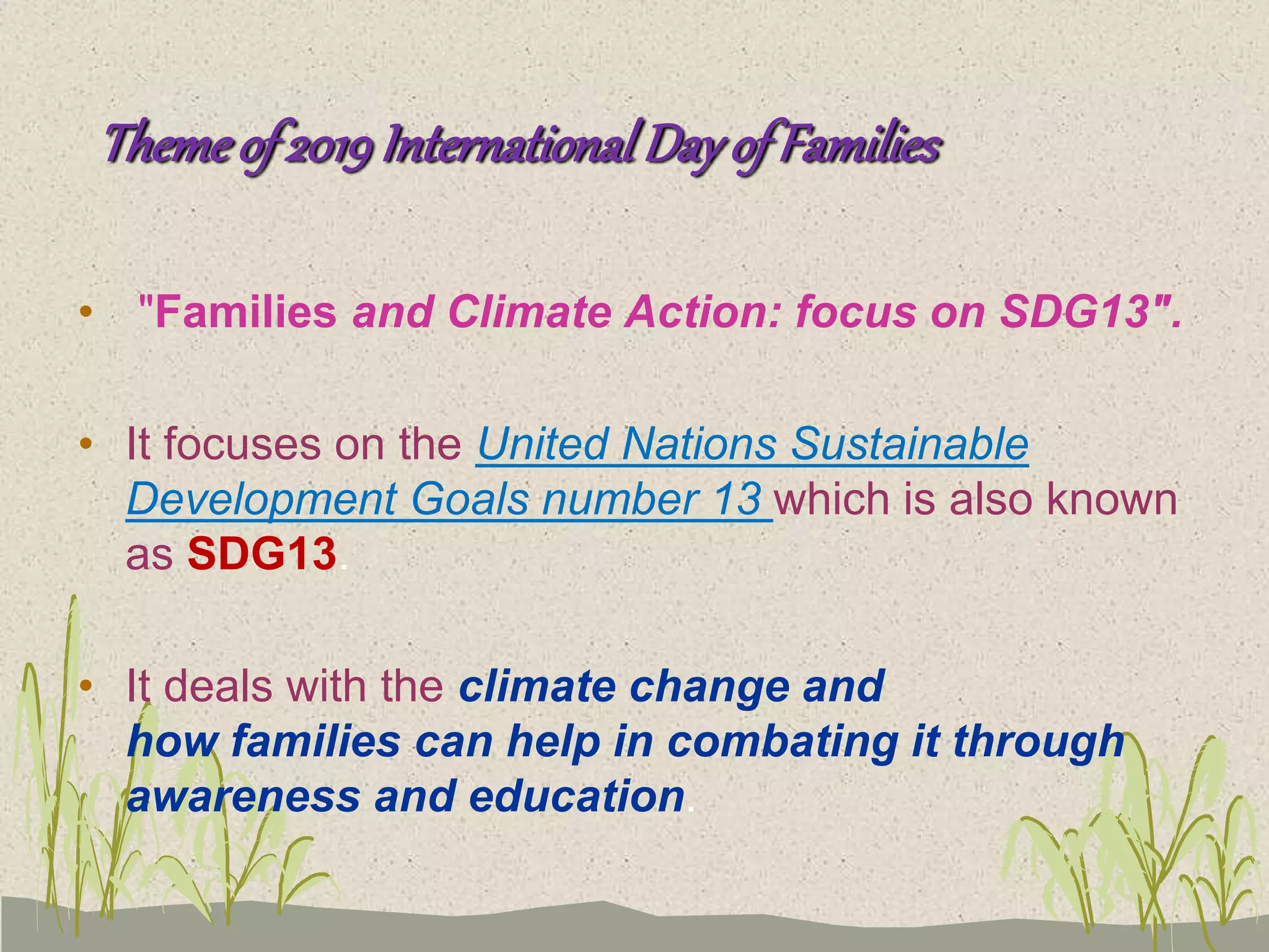 Themeof 2019InternationalDayofFamilies
• "Families and Climate Action: focus on SDG13".
• It focuses on the United Nations Sustainable
Development Goals number 13 which is also known
as SDG13.
• It deals with the climate change and
how families can help in combating it through
awareness and education.
 