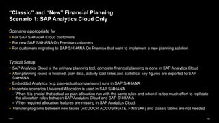 100
Public
Scenario appropriate for
▪ For SAP S/4HANA Cloud customers
▪ For new SAP S/4HANA On Premise customers
▪ For customers migrating to SAP S/4HANA On Premise that want to implement a new planning solution
Typical Setup
▪ SAP Analytics Cloud is the primary planning tool, complete financial planning is done in SAP Analytics Cloud
▪ After planning round is finished, plan data, activity cost rates and statistical key figures are exported to SAP
S/4HANA
▪ Embedded Analytics (e.g. plan-actual comparisons) runs in SAP S/4HANA
▪ In certain scenarios Universal Allocation is used in SAP S/4HANA
– When it is crucial that actual an plan allocation run with the same rules and when it is too much effort to replicate
the allocation rules between SAP Analytics Cloud and SAP S/4HANA
– When required allocation features are missing in SAP Analytics Cloud
▪ Transfer programs between new tables (ACDOCP, ACCOSTRATE, FINSSKF) and classic tables are not needed
“Classic” and “New” Financial Planning:
Scenario 1: SAP Analytics Cloud Only
 