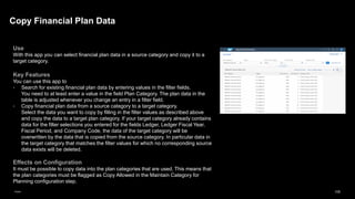 105
Public
Use
With this app you can select financial plan data in a source category and copy it to a
target category.
Key Features
You can use this app to
▪ Search for existing financial plan data by entering values in the filter fields.
You need to at least enter a value in the field Plan Category. The plan data in the
table is adjusted whenever you change an entry in a filter field.
▪ Copy financial plan data from a source category to a target category.
Select the data you want to copy by filling in the filter values as described above
and copy the data to a target plan category. If your target category already contains
data for the filter selections you entered for the fields Ledger, Ledger Fiscal Year,
Fiscal Period, and Company Code, the data of the target category will be
overwritten by the data that is copied from the source category. In particular data in
the target category that matches the filter values for which no corresponding source
data exists will be deleted.
Effects on Configuration
It must be possible to copy data into the plan categories that are used. This means that
the plan categories must be flagged as Copy Allowed in the Maintain Category for
Planning configuration step.
Copy Financial Plan Data
 