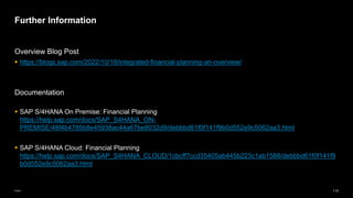 113
Public
Overview Blog Post
▪ https://blogs.sap.com/2022/10/18/integrated-financial-planning-an-overview/
Documentation
▪ SAP S/4HANA On Premise: Financial Planning
https://help.sap.com/docs/SAP_S4HANA_ON-
PREMISE/48f4b4785b8e45938ac44a67be8032d9/debbbd61f0f141f9b0d552e9c5062aa3.html
▪ SAP S/4HANA Cloud: Financial Planning
https://help.sap.com/docs/SAP_S4HANA_CLOUD/1cbcff7ccd35405ab445b223c1ab1588/debbbd61f0f141f9
b0d552e9c5062aa3.html
Further Information
 