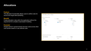 21
Public
Feature
The allocation functionality allows users to define rules for
source and target data spreading
Benefit
Create allocation rules within the application without the
requirement for complex script-based modeling
Example
Analyst wants to spread shared services costs across other
cost centers based on user defined rules
Allocations
 
