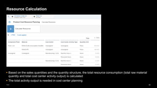 62
Public
Resource Calculation
▪ Based on the sales quantities and the quantity structure, the total resource consumption (total raw material
quantity and total cost center activity output) is calculated
▪ The total activity output is needed in cost center planning
 