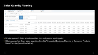 64
Public
Sales Quantity Planning
▪ Simple approach: Copy actual quantities from last year as starting point
▪ Other approaches: Copy sales quantities from SAP Integrated Business Planning or Consumer Products
Sales Planning (see slides below)
 