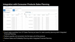 74
Public
Integration with Consumer Products Sales Planning
▪ Import sales quantities from CP Sales Planning as basis for sales quantity planning within Integrated
Financial Planning
▪ Perform quantity unit conversion into the base unit of the products
▪ Perform Sales and Profitability Planning within Integrated Financial Planning
 