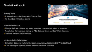 91
Public
Starting Point
▪ A finished, reconciled, integrated Financial Plan
▪ As described in the steps before
What-if simulations
▪ Change dedicated drivers, e.g. sales quantities, raw materials prices or expenses
▪ Recalculate the integrated plan up to P&L, Balance Sheet and Cash Flow statement
▪ “Save as” into simulation versions
Implementation/Adaptation
▪ Simulation Cockpit is implemented as an Analytical Application in SAP Analytics Cloud
▪ It can be adapted by the customer for other simulation scenarios
Simulation Cockpit
 