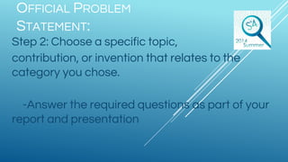 OFFICIAL PROBLEM
STATEMENT:
Step 2: Choose a specific topic,
contribution, or invention that relates to the
category you chose.
-Answer the required questions as part of your
report and presentation
 