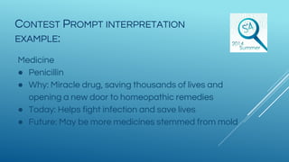 Medicine
● Penicillin
● Why: Miracle drug, saving thousands of lives and
opening a new door to homeopathic remedies
● Today: Helps fight infection and save lives
● Future: May be more medicines stemmed from mold
CONTEST PROMPT INTERPRETATION
EXAMPLE:
 