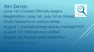 KEY DATES:
-June 1st: Contest Officially begins
-Registration: June 1st- July 1st on Groopt
-Study Sessions on various dates
-August 1: Contest entries due by midnight PDT
-August 10*: Winners are notified
-August 16: Awards and Celebration
***This date is subject to change
 
